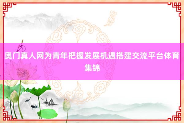 奥门真人网为青年把握发展机遇搭建交流平台体育集锦