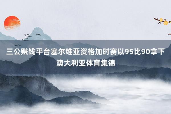 三公赚钱平台塞尔维亚资格加时赛以95比90拿下澳大利亚体育集锦