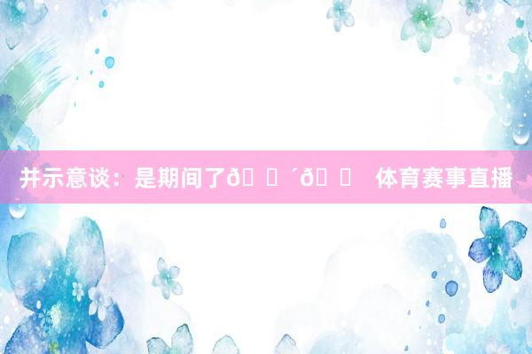 并示意谈：是期间了🔴🏠 体育赛事直播