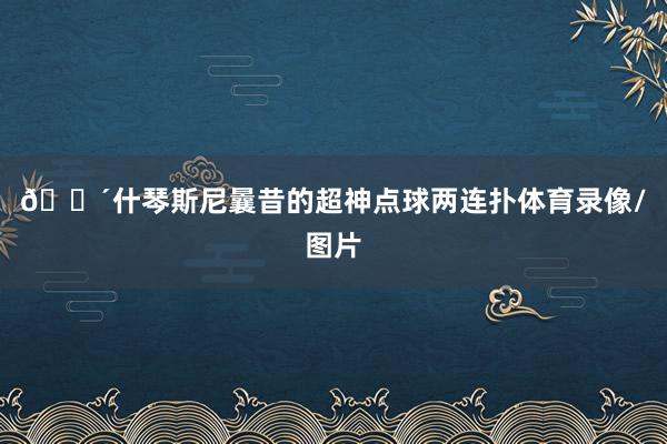 🔴什琴斯尼曩昔的超神点球两连扑体育录像/图片